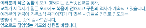 여러분의 작은 동참이 모여 행해지는 인터넷선교를 통해, 교회가 세워지기 힘든 오지에도 복음이 전해지고 구원의 역사가 계속되고 있습니다. 여러분의 후원이 기쁜소식 홈페이지가 더 많은 사람들을 진리로 인도하는 별빛이 되는 것에 감사드립니다. 앞으로도 끊임없는 기도와 후원을 바랍니다. 